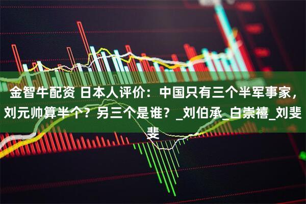金智牛配资 日本人评价：中国只有三个半军事家，刘元帅算半个？另三个是谁？_刘伯承_白崇禧_刘斐