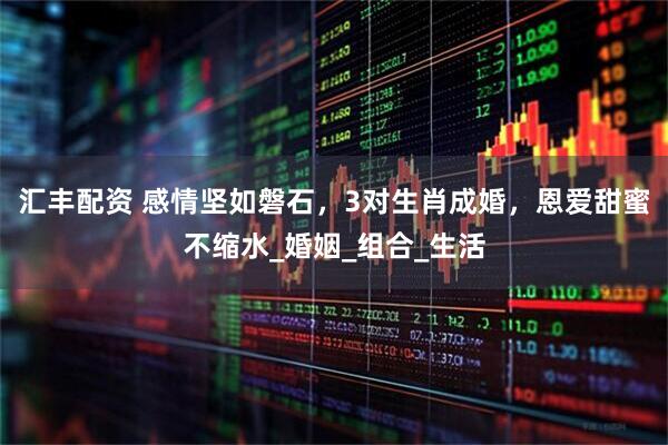 汇丰配资 感情坚如磐石，3对生肖成婚，恩爱甜蜜不缩水_婚姻_组合_生活