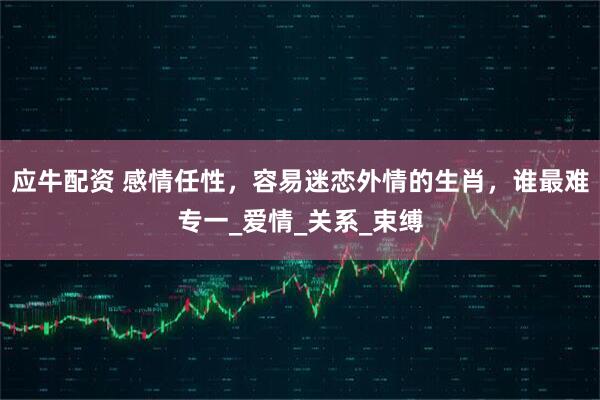 应牛配资 感情任性，容易迷恋外情的生肖，谁最难专一_爱情_关系_束缚