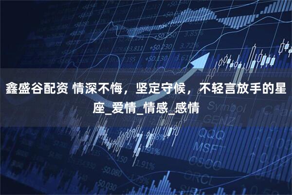 鑫盛谷配资 情深不悔，坚定守候，不轻言放手的星座_爱情_情感_感情