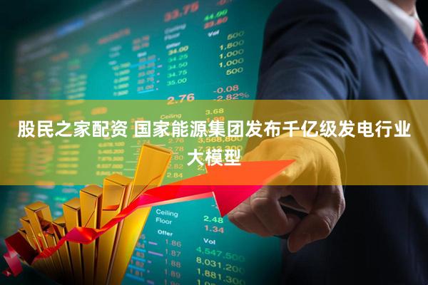 股民之家配资 国家能源集团发布千亿级发电行业大模型