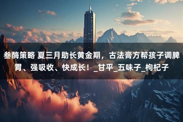 叁酶策略 夏三月助长黄金期，古法膏方帮孩子调脾胃、强吸收、快成长！_甘平_五味子_枸杞子