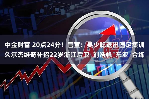 中金财富 20点24分！官宣：吴少聪退出国足集训久尔杰维奇补招22岁浙江后卫_刘浩帆_东亚_合练