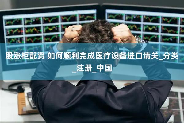 股涨柜配资 如何顺利完成医疗设备进口清关_分类_注册_中国