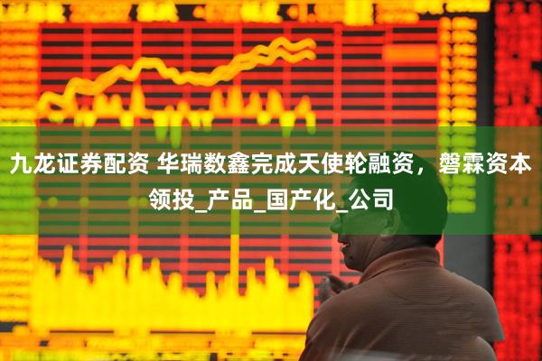 九龙证券配资 华瑞数鑫完成天使轮融资，磐霖资本领投_产品_国产化_公司