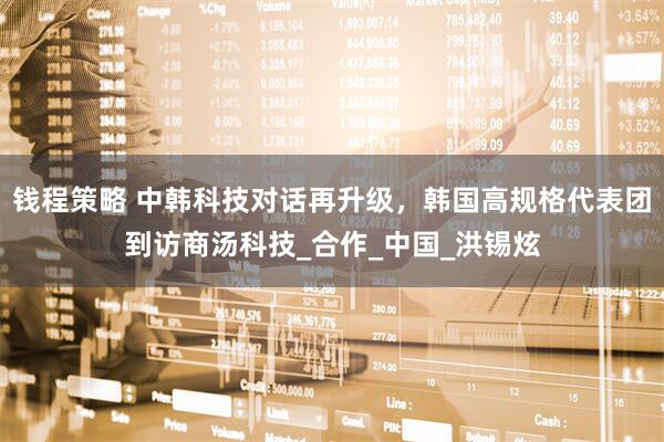 钱程策略 中韩科技对话再升级，韩国高规格代表团到访商汤科技_合作_中国_洪锡炫