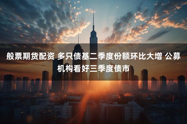 般票期货配资 多只债基二季度份额环比大增 公募机构看好三季度债市