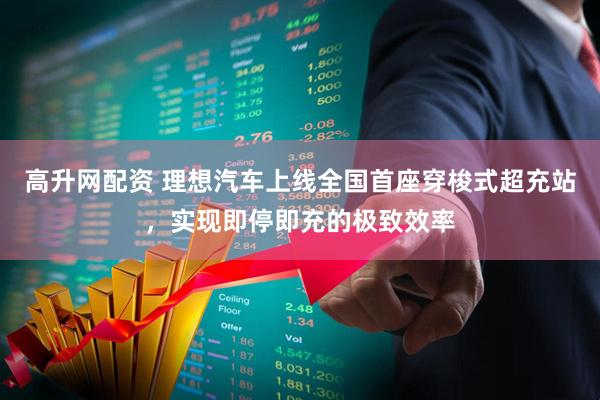 高升网配资 理想汽车上线全国首座穿梭式超充站，实现即停即充的极致效率