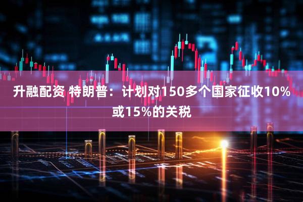 升融配资 特朗普：计划对150多个国家征收10%或15%的关税