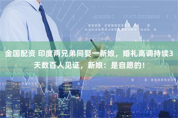 金国配资 印度两兄弟同娶一新娘，婚礼高调持续3天数百人见证，新娘：是自愿的！