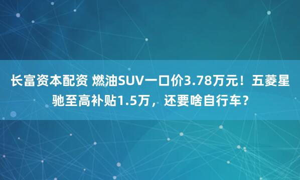 长富资本配资 燃油SUV一口价3.78万元！五菱星驰至高补贴1.5万，还要啥自行车？