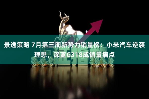 景逸策略 7月第三周新势力销量榜：小米汽车逆袭理想，深蓝G318成销量痛点