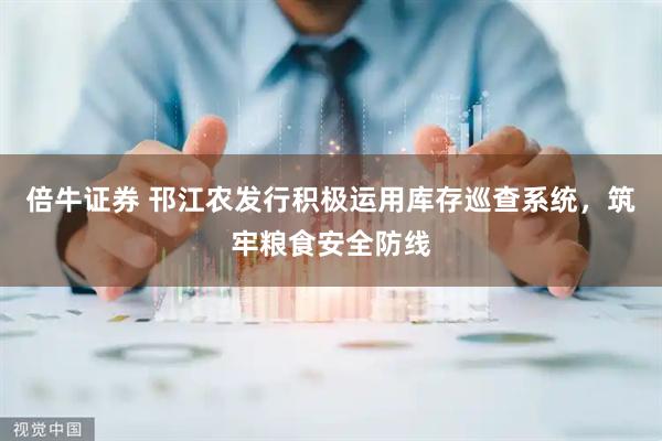 倍牛证券 邗江农发行积极运用库存巡查系统，筑牢粮食安全防线