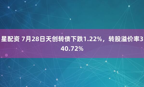 星配资 7月28日天创转债下跌1.22%，转股溢价率340.72%