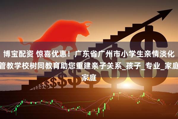 博宝配资 惊喜优惠！广东省广州市小学生亲情淡化管教学校树同教育助您重建亲子关系_孩子_专业_家庭