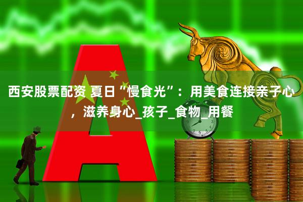 西安股票配资 夏日“慢食光”：用美食连接亲子心，滋养身心_孩子_食物_用餐