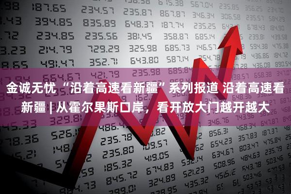 金诚无忧 “沿着高速看新疆”系列报道 沿着高速看新疆 | 从霍尔果斯口岸，看开放大门越开越大