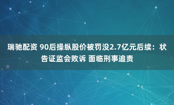 瑞驰配资 90后操纵股价被罚没2.7亿元后续：状告证监会败诉 面临刑事追责