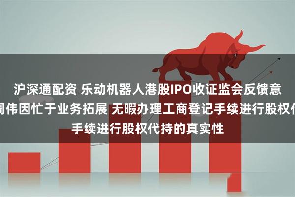 沪深通配资 乐动机器人港股IPO收证监会反馈意见：董事长周伟因忙于业务拓展 无暇办理工商登记手续进行股权代持的真实性