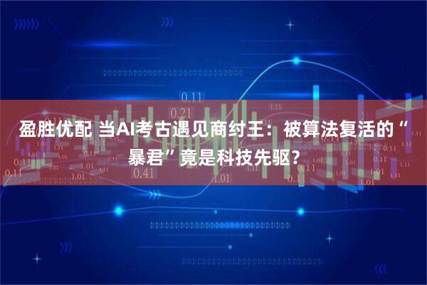 盈胜优配 当AI考古遇见商纣王:被算法复活的“暴君”竟是科技先驱?
