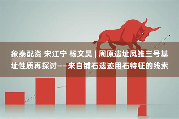 象泰配资 宋江宁 杨文昊 | 周原遗址凤雏三号基址性质再探讨——来自铺石遗迹用石特征的线索