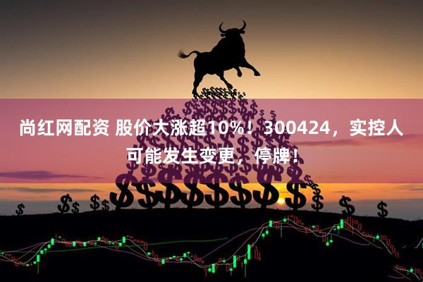 尚红网配资 股价大涨超10%!300424,实控人可能发生变更,停牌!