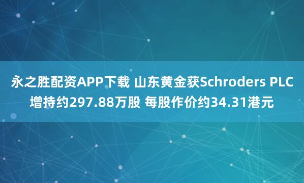 永之胜配资APP下载 山东黄金获Schroders PLC增持约297.88万股 每股作价约34.31港元