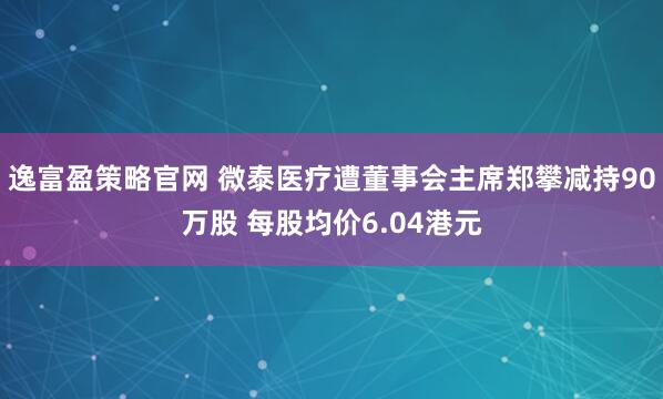 逸富盈策略官网 微泰医疗遭董事会主席郑攀减持90万股 每股均价6.04港元
