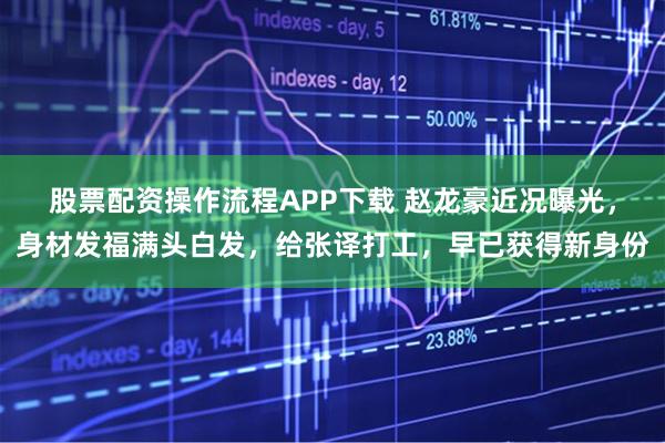 股票配资操作流程APP下载 赵龙豪近况曝光，身材发福满头白发，给张译打工，早已获得新身份