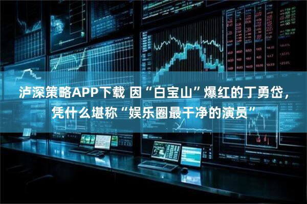 泸深策略APP下载 因“白宝山”爆红的丁勇岱，凭什么堪称“娱乐圈最干净的演员”