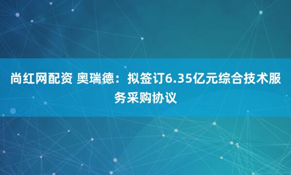 尚红网配资 奥瑞德：拟签订6.35亿元综合技术服务采购协议