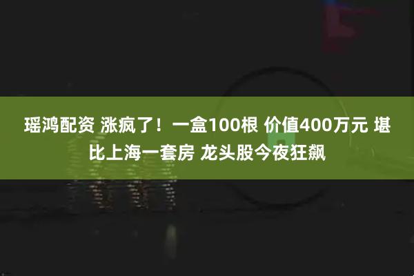 瑶鸿配资 涨疯了！一盒100根 价值400万元 堪比上海一套房 龙头股今夜狂飙