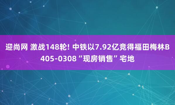 迎尚网 激战148轮! 中铁以7.92亿竞得福田梅林B405-0308“现房销售”宅地