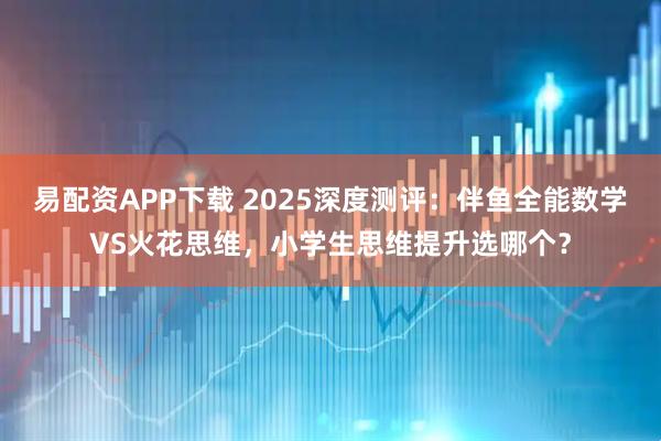 易配资APP下载 2025深度测评：伴鱼全能数学VS火花思维，小学生思维提升选哪个？