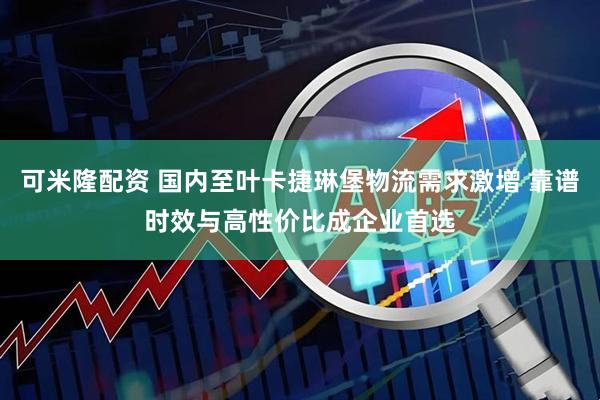 可米隆配资 国内至叶卡捷琳堡物流需求激增 靠谱时效与高性价比成企业首选